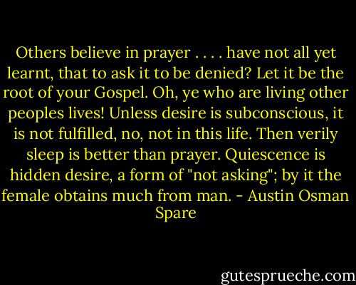Others believe in prayer . . . . have not all yet learnt, that to ask it to be denied? Let it be the root of your Gospel. Oh, ye who are living other peoples lives! Unless desire is subconscious, it is not fulfilled, no, not in this life. Then verily sleep is better than prayer. Quiescence is hidden desire, a form of "not asking"; by it the female obtains much from man. - Austin Osman Spare