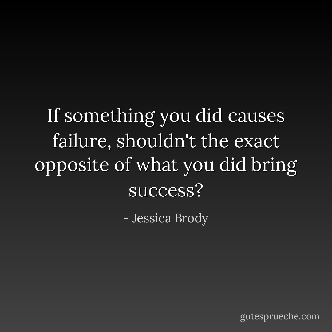 If something you did causes failure, shouldn't the exact opposite of what you did bring success? - Jessica Brody