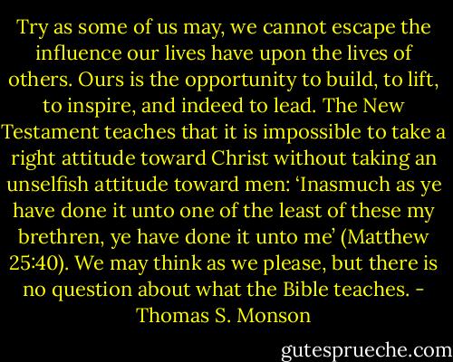 Try as some of us may, we cannot escape the influence our lives have upon the lives of others. Ours is the opportunity to build, to lift, to inspire, and indeed to lead. The New Testament teaches that it is impossible to take a right attitude toward Christ without taking an unselfish attitude toward men: ‘Inasmuch as ye have done it unto one of the least of these my brethren, ye have done it unto me’ (Matthew 25:40). We may think as we please, but there is no question about what the Bible teaches. - Thomas S. Monson