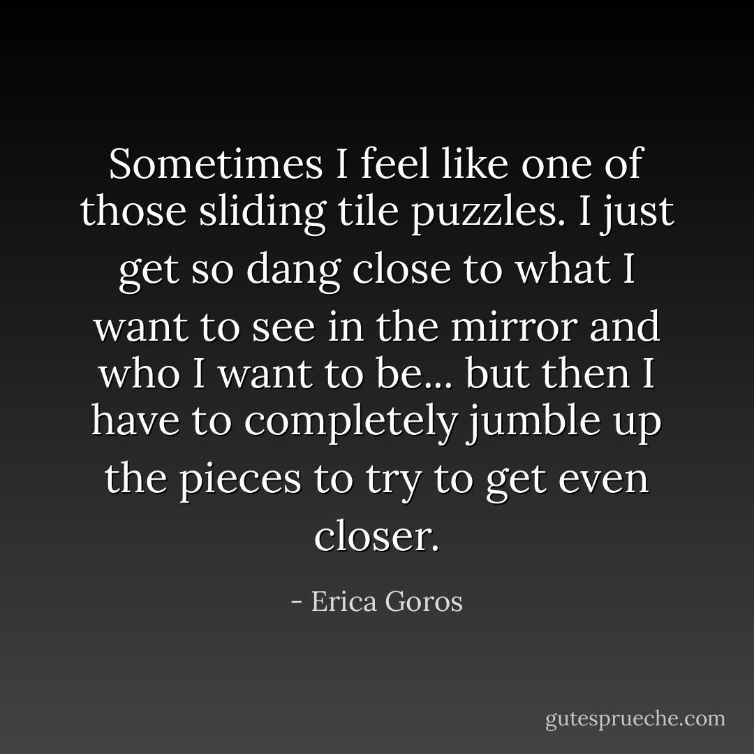Sometimes I feel like one of those sliding tile puzzles. I just get so dang close to what I want to see in the mirror and who I want to be... but then I have to completely jumble up the pieces to try to get even closer. - Erica Goros