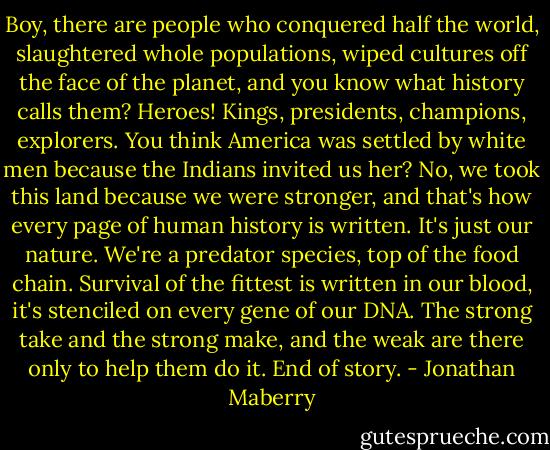 Boy, there are people who conquered half the world, slaughtered whole populations, wiped cultures off the face of the planet, and you know what history calls them? Heroes! Kings, presidents, champions, explorers. You think America was settled by white men because the Indians invited us her? No, we took this land because we were stronger, and that's how every page of human history is written. It's just our nature. We're a predator species, top of the food chain. Survival of the fittest is written in our blood, it's stenciled on every gene of our DNA. The strong take and the strong make, and the weak are there only to help them do it. End of story. - Jonathan Maberry