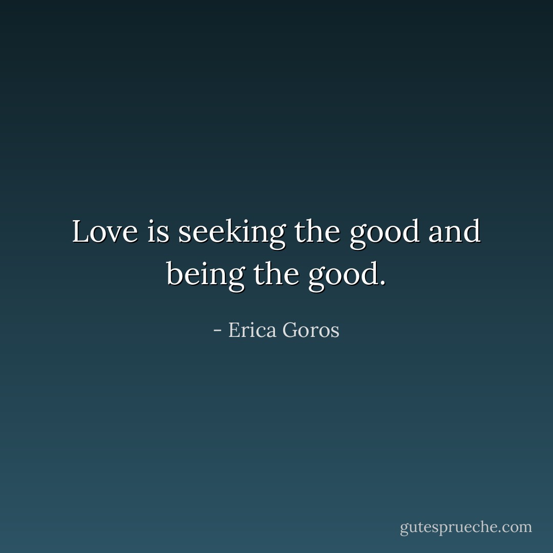 Love is seeking the good and being the good. - Erica Goros