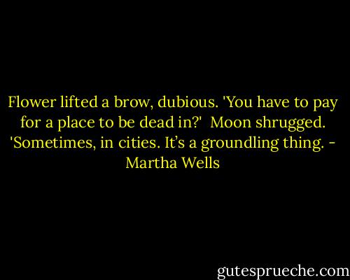 Flower lifted a brow, dubious. 'You have to pay for a place to be dead in?' <br />Moon shrugged. 'Sometimes, in cities. It’s a groundling thing. - Martha Wells