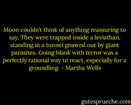 Moon couldn’t think of anything reassuring to say. They were trapped inside a leviathan, standing in a tunnel gnawed out by giant parasites. Going blank with terror was a perfectly rational way to react, especially for a groundling. - Martha Wells