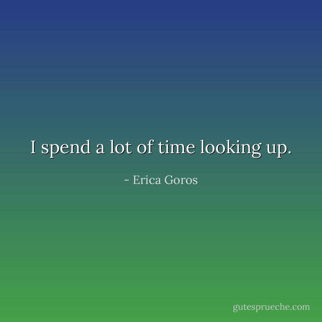 I spend a lot of time looking up. - Erica Goros