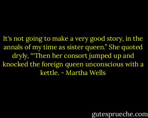 It's not going to make a very good story, in the annals of my time as sister queen.” She quoted dryly, “‘Then her consort jumped up and knocked the foreign queen unconscious with a kettle. - Martha Wells