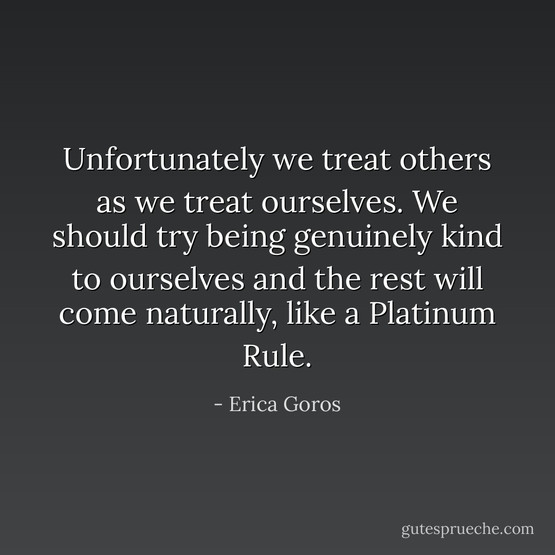 Unfortunately we treat others as we treat ourselves. We should try being genuinely kind to ourselves and the rest will come naturally, like a Platinum Rule. - Erica Goros