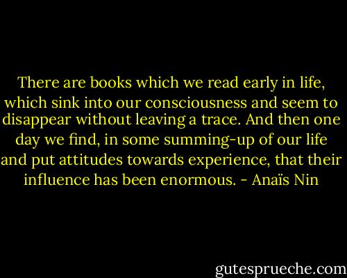 There are books which we read early in life, which sink into our consciousness and seem to disappear without leaving a trace. And then one day we find, in some summing-up of our life and put attitudes towards experience, that their influence has been enormous. - Anaïs Nin