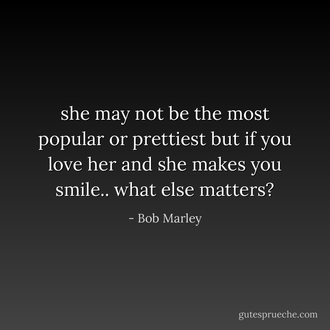 she may not be the most popular or prettiest but if you love her and she makes you smile.. what else matters? - Bob Marley