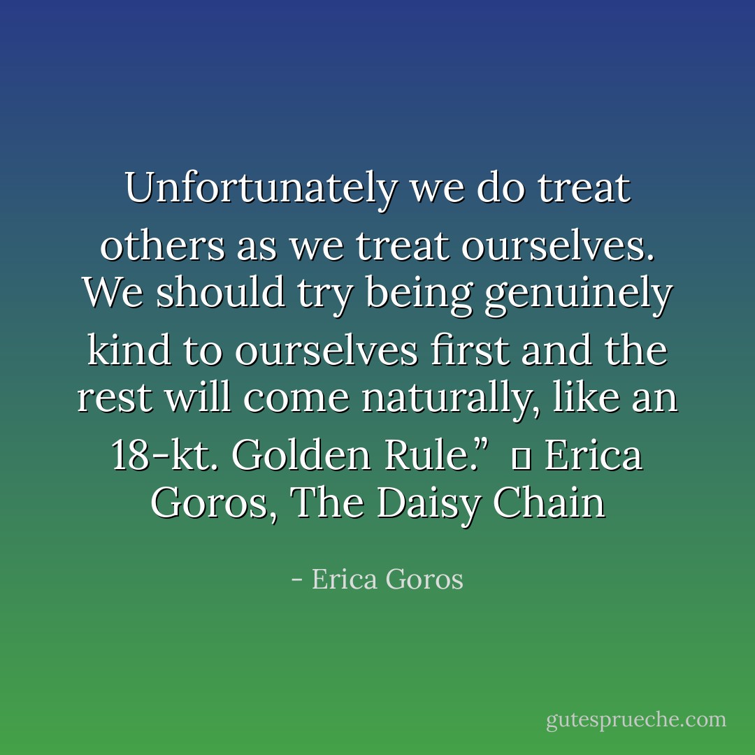 Unfortunately we do treat others as we treat ourselves. We should try being genuinely kind to ourselves first and the rest will come naturally, like an 18-kt. Golden Rule.” <br />― Erica Goros, The Daisy Chain - Erica Goros