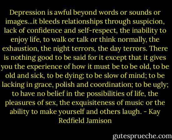 Depression is awful beyond words or sounds or images...it bleeds relationships through suspicion, lack of confidence and self-respect, the inability to enjoy life, to walk or talk or think normally, the exhaustion, the night terrors, the day terrors. There is nothing good to be said for it except that it gives you the experience of how it must be to be old, to be old and sick, to be dying; to be slow of mind; to be lacking in grace, polish and coordination; to be ugly; to have no belief in the possibilities of life, the pleasures of sex, the exquisiteness of music or the ability to make yourself and others laugh. - Kay Redfield Jamison