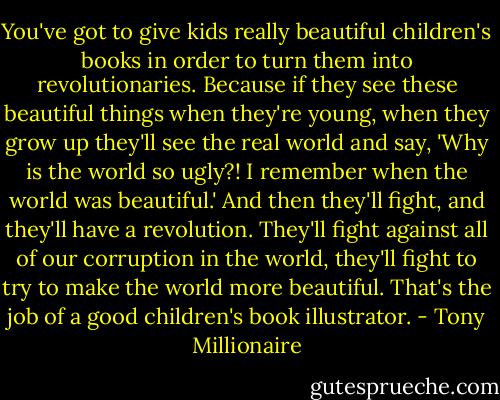 You've got to give kids really beautiful children's books in order to turn them into revolutionaries. Because if they see these beautiful things when they're young, when they grow up they'll see the real world and say, 'Why is the world so ugly?! I remember when the world was beautiful.' And then they'll fight, and they'll have a revolution. They'll fight against all of our corruption in the world, they'll fight to try to make the world more beautiful. That's the job of a good children's book illustrator. - Tony Millionaire