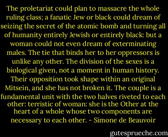 The proletariat could plan to massacre the whole ruling class; a fanatic Jew or black could dream of seizing the secret of the atomic bomb and turning all of humanity entirely Jewish or entirely black: but a woman could not even dream of exterminating males. The tie that binds her to her oppressors is unlike any other. The division of the sexes is a biological given, not a moment in human history. Their opposition took shape within an original Mitsein, and she has not broken it. The couple is a fundamental unit with the two halves riveted to each other: terristic of woman: she is the Other at the heart of a whole whose two components are necessary to each other. - Simone de Beauvoir