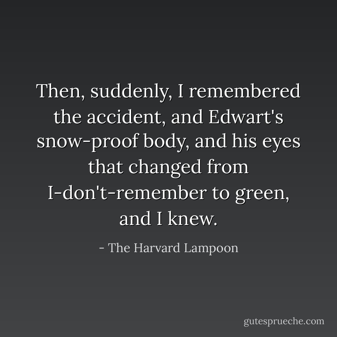Then, suddenly, I remembered the accident, and Edwart's snow-proof body, and his eyes that changed from I-don't-remember to green, and I knew. - The Harvard Lampoon
