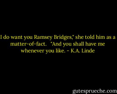 I do want you Ramsey Bridges," she told him as a matter-of-fact. <br /><br />"And you shall have me whenever you like. - K.A. Linde