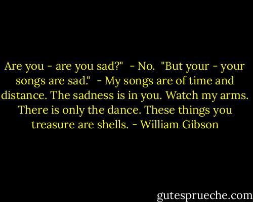 Are you - are you sad?"<br /> - No.<br /> "But your - your songs are sad."<br /> - My songs are of time and distance. The sadness is in you. Watch my arms. There is only the dance. These things you treasure are shells. - William Gibson