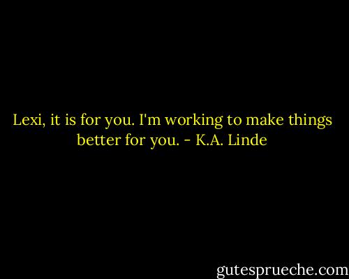 Lexi, it is for you. I'm working to make things better for you. - K.A. Linde