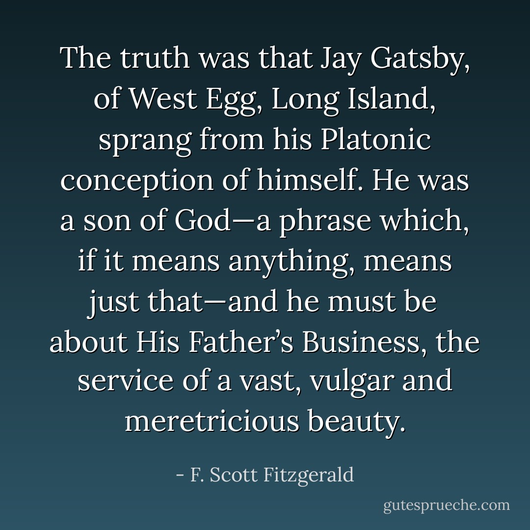 The truth was that Jay Gatsby, of West Egg, Long Island, sprang from his Platonic conception of himself. He was a son of God—a phrase which, if it means anything, means just that—and he must be about His Father’s Business, the service of a vast, vulgar and meretricious beauty. - F. Scott Fitzgerald