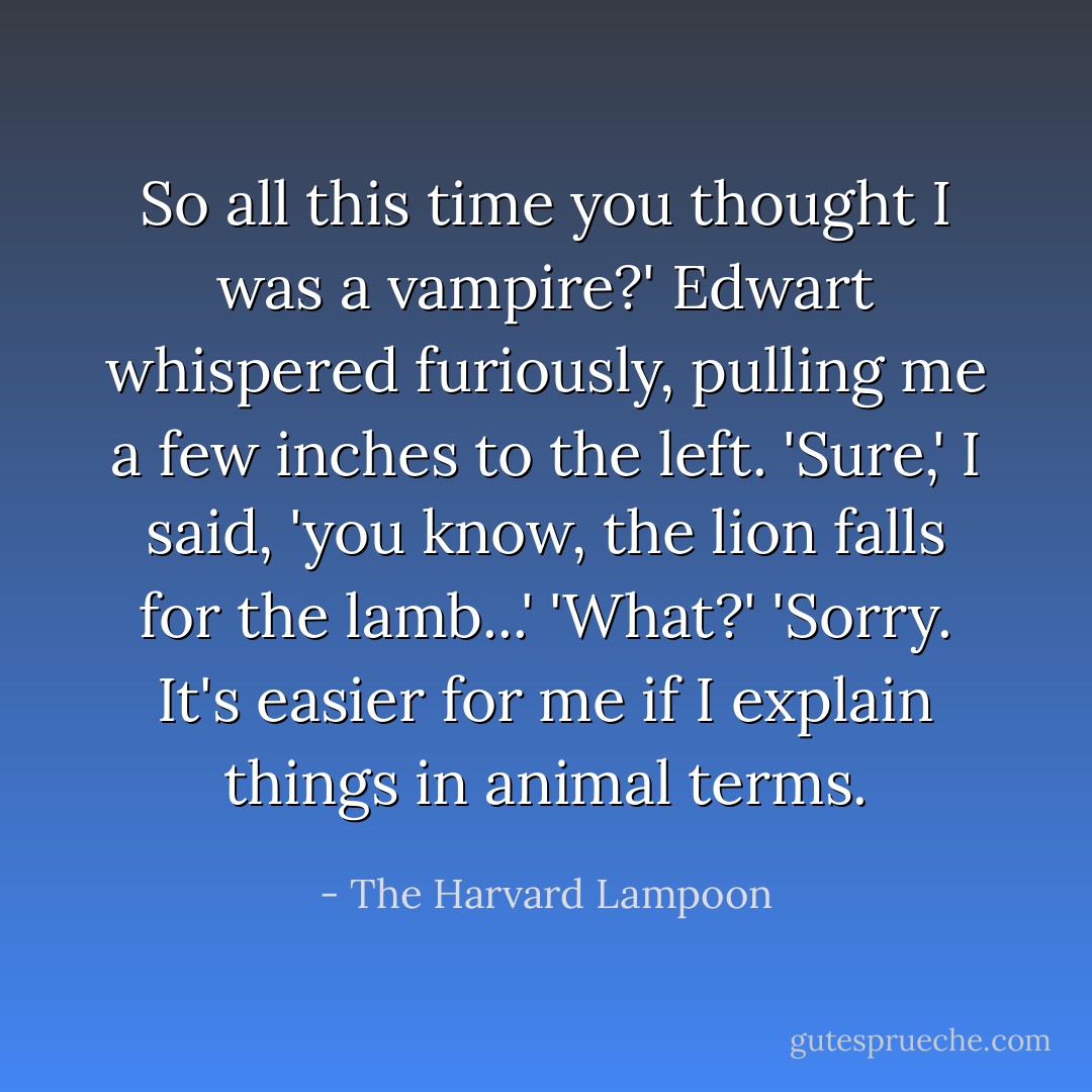 So all this time you thought I was a <i>vampire?</i>' Edwart whispered furiously, pulling me a few inches to the left.<br />'Sure,' I said, 'you know, the lion falls for the lamb...'<br />'What?'<br />'Sorry. It's easier for me if I explain things in animal terms. - The Harvard Lampoon