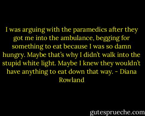 I was arguing with the paramedics after they got me into the ambulance, begging for something to eat because I was so damn hungry. Maybe that’s why I didn’t walk into the stupid white light. Maybe I knew they wouldn’t have anything to eat down that way. - Diana Rowland