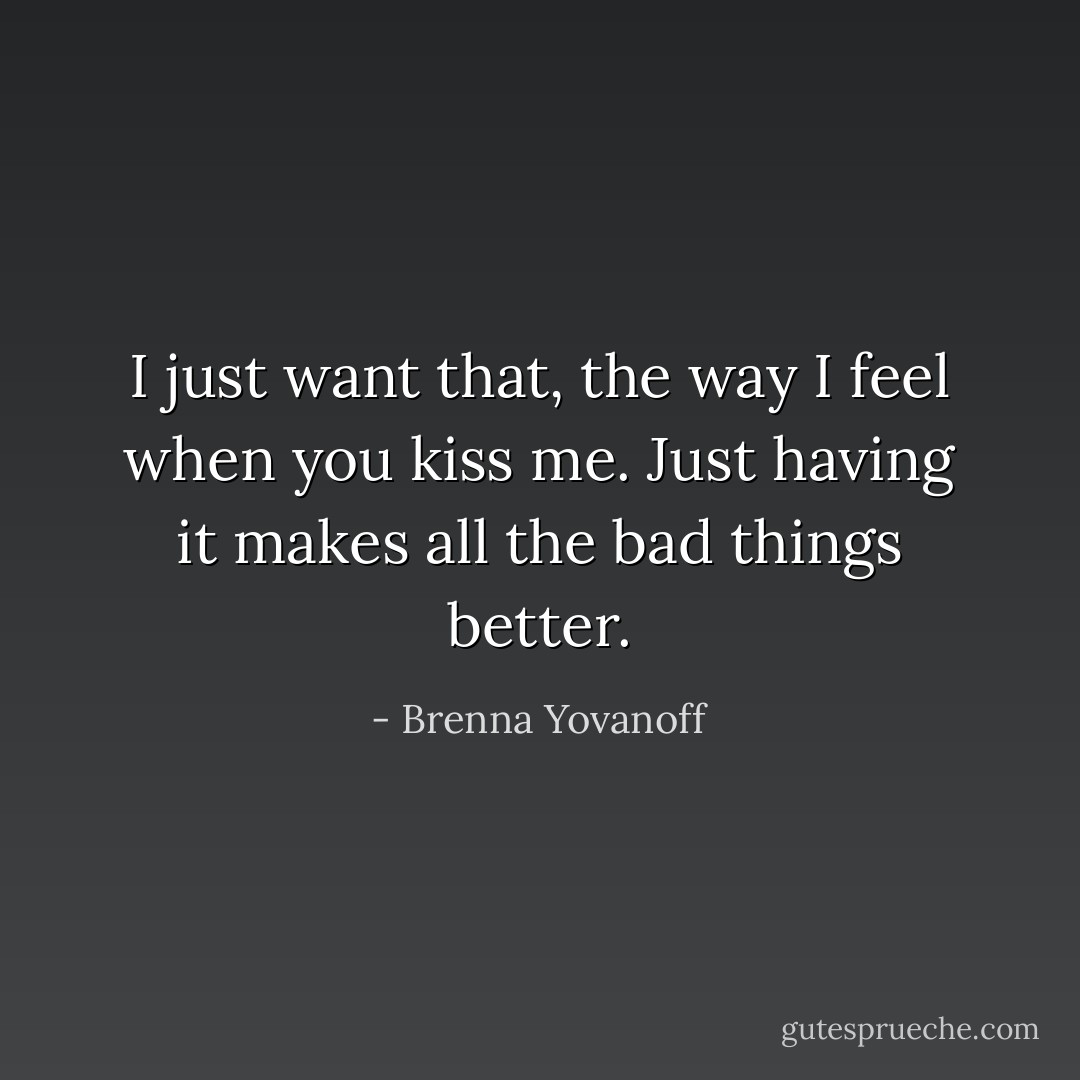 I just want that, the way I feel when you kiss me. Just having it makes all the bad things better. - Brenna Yovanoff
