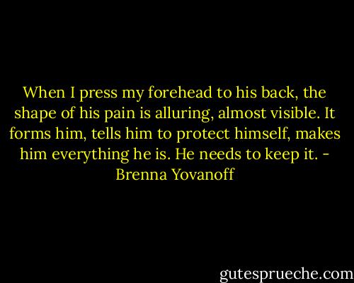 When I press my forehead to his back, the shape of his pain is alluring, almost visible. It forms him, tells him to protect himself, makes him everything he is. He needs to keep it. - Brenna Yovanoff