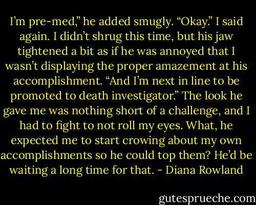 I’m pre-med,” he added smugly.<br />“Okay.” I said again. I didn’t shrug this time, but his jaw tightened a bit as if he was annoyed that I wasn’t displaying the proper amazement at his accomplishment.<br />“And I’m next in line to be promoted to death investigator.” The look he gave me was nothing short of a challenge, and I had to fight to not roll my eyes. What, he expected me to start crowing about my own accomplishments so he could top them? He’d be waiting a long time for that. - Diana Rowland