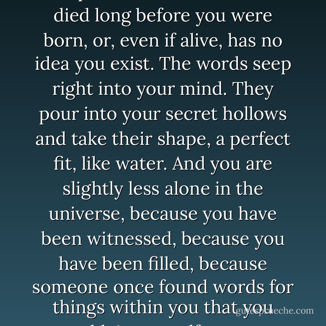 There's that feeling that comes when you read something and the lines speak directly to you, and to you only, even though the person who wrote them died long before you were born, or, even if alive, has no idea you exist. The words seep right into your mind. They pour into your secret hollows and take their shape, a perfect fit, like water. And you are slightly less alone in the universe, because you have been witnessed, because you have been filled, because someone once found words for things within you that you couldn't yourself name – something gesturing not only toward what you are, but what you could become. - Carolina De Robertis