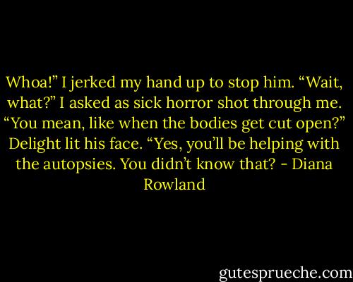 Whoa!” I jerked my hand up to stop him. “Wait, what?” I asked as sick horror shot through me. “You mean, like when the bodies get cut open?”<br />Delight lit his face. “Yes, you’ll be helping with the autopsies. You didn’t know that? - Diana Rowland