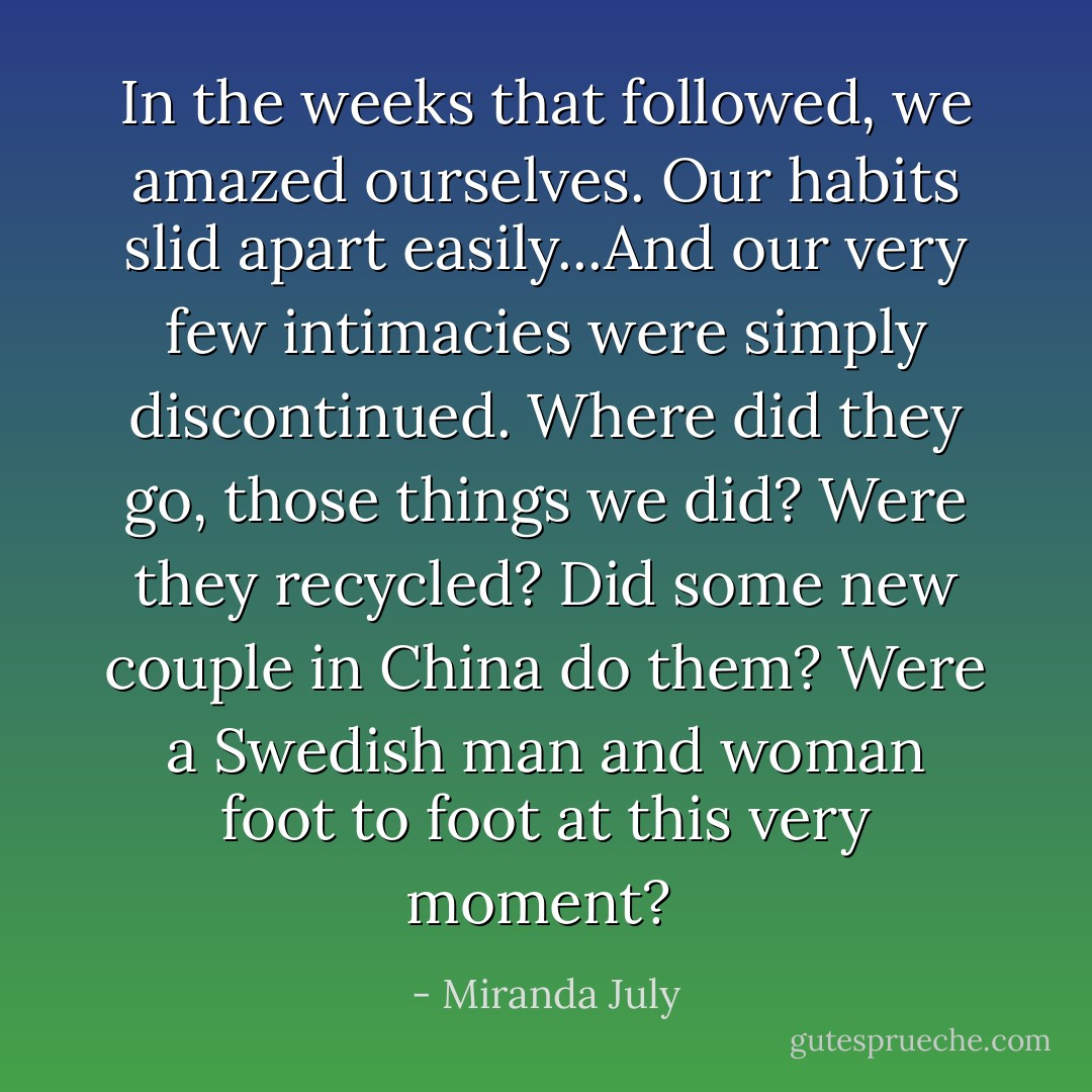 In the weeks that followed, we amazed ourselves. Our habits slid apart easily...And our very few intimacies were simply discontinued. Where did they go, those things we did? Were they recycled? Did some new couple in China do them? Were a Swedish man and woman foot to foot at this very moment?  - Miranda July