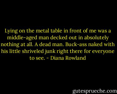 Lying on the metal table in front of me was a middle-aged man decked out in absolutely nothing at all. A dead man. Buck-ass naked with his little shriveled junk right there for everyone to see. - Diana Rowland