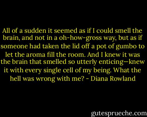 All of a sudden it seemed as if I could smell the brain, and not in a oh-how-gross way, but as if someone had taken the lid off a pot of gumbo to let the aroma fill the room. And I knew it was the brain that smelled so utterly enticing—knew it with every single cell of my being.<br />What the hell was wrong with me? - Diana Rowland