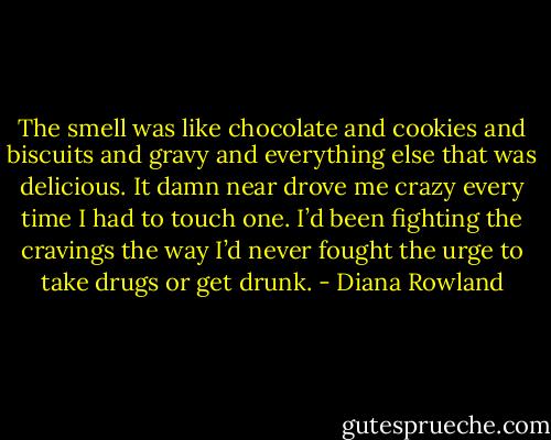 The smell was like chocolate and cookies and biscuits and gravy and everything else that was delicious. It damn near drove me crazy every time I had to touch one. I’d been fighting the cravings the way I’d never fought the urge to take drugs or get drunk. - Diana Rowland