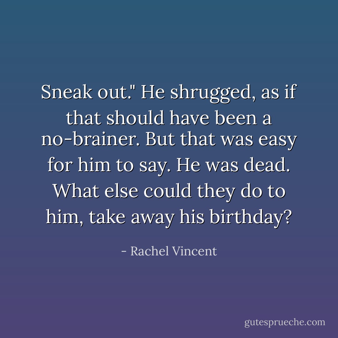 Sneak out." He shrugged, as if that should have been a no-brainer. But that was easy for him to say. He was dead. What else could they do to him, take away his birthday? - Rachel Vincent