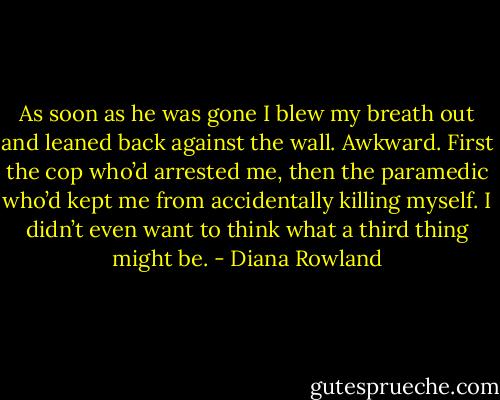 As soon as he was gone I blew my breath out and leaned back against the wall. Awkward. First the cop who’d arrested me, then the paramedic who’d kept me from accidentally killing myself. I didn’t even want to think what a third thing might be. - Diana Rowland