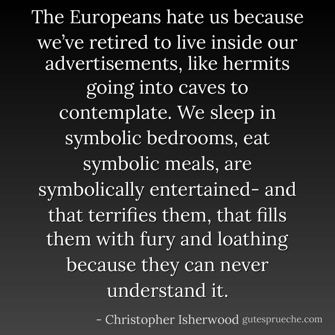 The Europeans hate us because we’ve retired to live inside our advertisements, like hermits going into caves to contemplate. We sleep in symbolic bedrooms, eat symbolic meals, are symbolically entertained- and that terrifies them, that fills them with fury and loathing because they can never understand it. - Christopher Isherwood