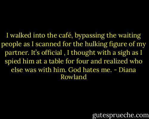 I walked into the café, bypassing the waiting people as I scanned for the hulking figure of my partner. It’s official , I thought with a sigh as I spied him at a table for four and realized who else was with him. God hates me. - Diana Rowland
