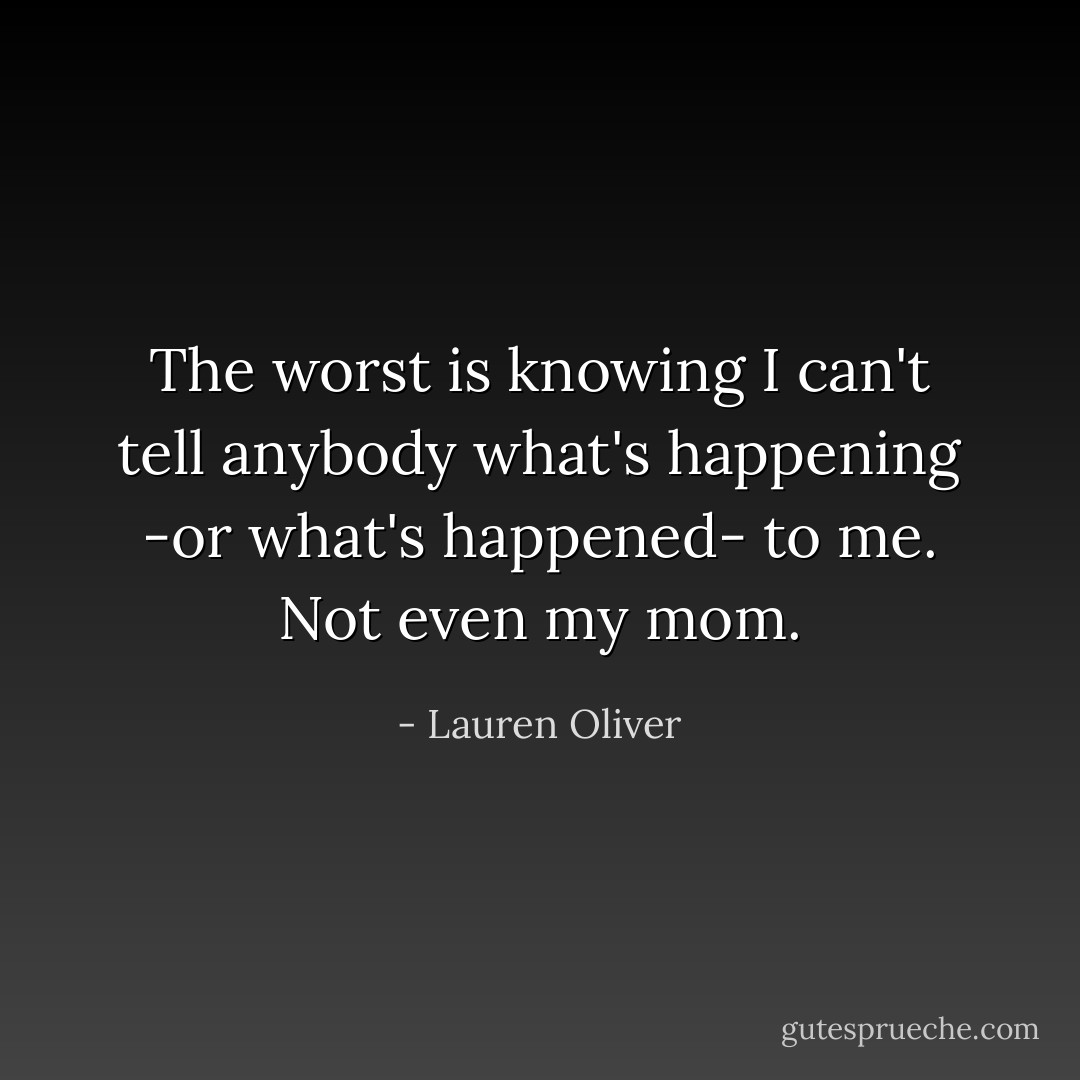 The worst is knowing I can't tell anybody what's happening -or what's happened- to me. Not even my mom. - Lauren Oliver
