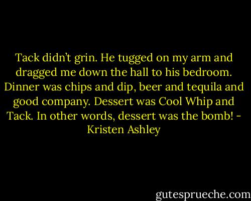 Tack didn’t grin. He tugged on my arm and dragged me down the hall to his bedroom. Dinner was chips and dip, beer and tequila and good company. Dessert was Cool Whip and Tack. In other words, dessert was the bomb! - Kristen Ashley