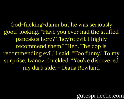 God-fucking-damn but he was seriously good-looking. “Have you ever had the stuffed pancakes here? They’re evil. I highly recommend them.”<br />“Heh. The cop is recommending evil,” I said. “Too funny.”<br />To my surprise, Ivanov chuckled. “You’ve discovered my dark side. - Diana Rowland