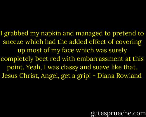I grabbed my napkin and managed to pretend to sneeze which had the added effect of covering up most of my face which was surely completely beet red with embarrassment at this point. Yeah, I was classy and suave like that. Jesus Christ, Angel, get a grip! - Diana Rowland