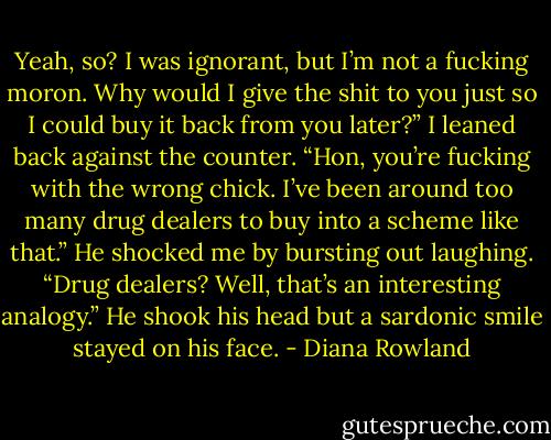 Yeah, so? I was ignorant, but I’m not a fucking moron. Why would I give the shit to you just so I could buy it back from you later?” I leaned back against the counter. “Hon, you’re fucking with the wrong chick. I’ve been around too many drug dealers to buy into a scheme like that.”<br />He shocked me by bursting out laughing. “Drug dealers? Well, that’s an interesting analogy.” He shook his head but a sardonic smile stayed on his face. - Diana Rowland