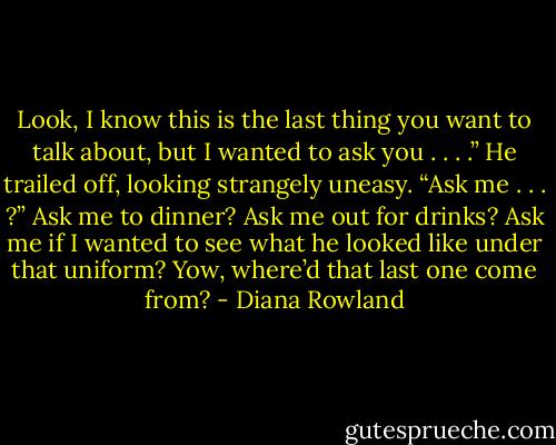 Look, I know this is the last thing you want to talk about, but I wanted to ask you . . . .” He trailed off, looking strangely uneasy.<br />“Ask me . . . ?” Ask me to dinner? Ask me out for drinks? Ask me if I wanted to see what he looked like under that uniform? Yow, where’d that last one come from? - Diana Rowland