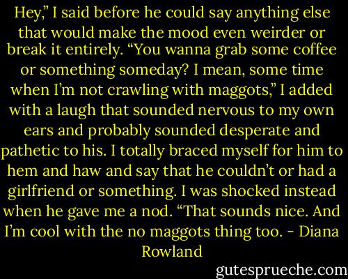 Hey,” I said before he could say anything else that would make the mood even weirder or break it entirely. “You wanna grab some coffee or something someday? I mean, some time when I’m not crawling with maggots,” I added with a laugh that sounded nervous to my own ears and probably sounded desperate and pathetic to his. I totally braced myself for him to hem and haw and say that he couldn’t or had a girlfriend or something. I was shocked instead when he gave me a nod.<br />“That sounds nice. And I’m cool with the no maggots thing too. - Diana Rowland