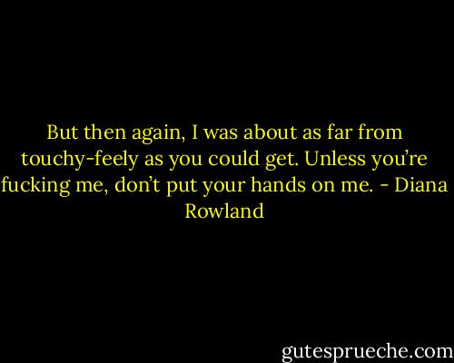 But then again, I was about as far from touchy-feely as you could get. Unless you’re fucking me, don’t put your hands on me. - Diana Rowland
