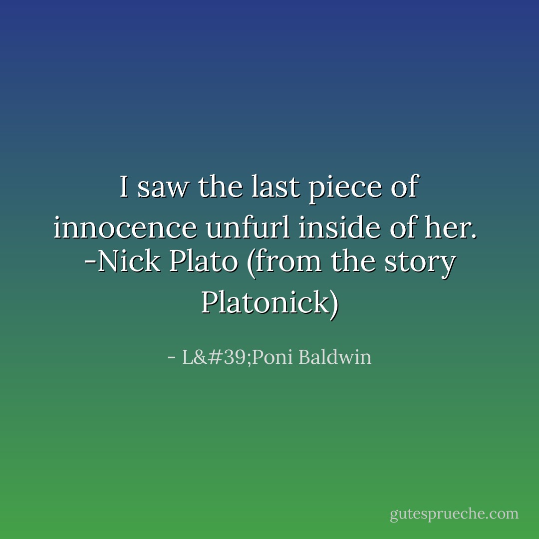I saw the last piece of innocence unfurl inside of her.<br /><br />-Nick Plato (from the story Platonick) - L'Poni Baldwin
