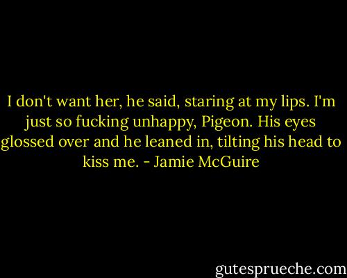 I don't want her, he said, staring at my lips. I'm just so fucking unhappy, Pigeon. His eyes glossed over and he leaned in, tilting his head to kiss me. - Jamie McGuire