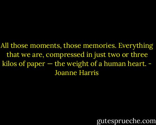 All those moments, those memories. Everything that we are, compressed in just two or three kilos of paper — the weight of a human heart. - Joanne Harris