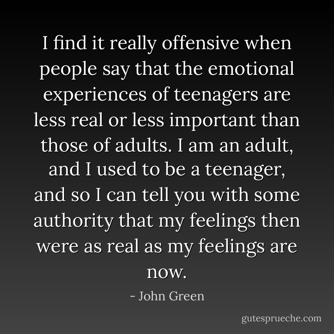 I find it really offensive when people say that the emotional experiences of teenagers are less real or less important than those of adults. I am an adult, and I used to be a teenager, and so I can tell you with some authority that my feelings then were as real as my feelings are now. - John Green