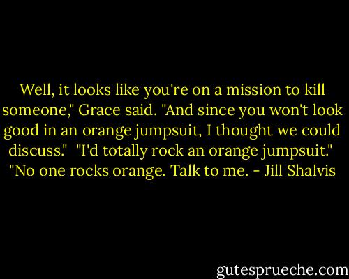 Well, it looks like you're on a mission to kill someone," Grace said. "And since you won't look good in an orange jumpsuit, I thought we could discuss."<br /><br />"I'd totally rock an orange jumpsuit."<br /><br />"No one rocks orange. Talk to me. - Jill Shalvis